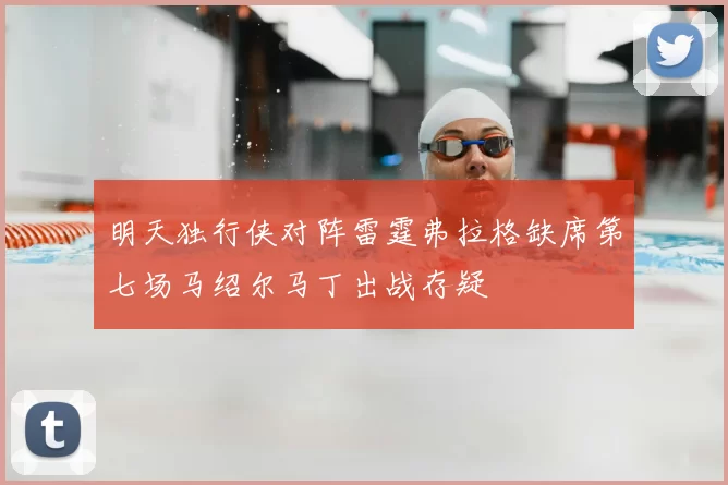明天独行侠对阵雷霆弗拉格缺席第七场马绍尔马丁出战存疑