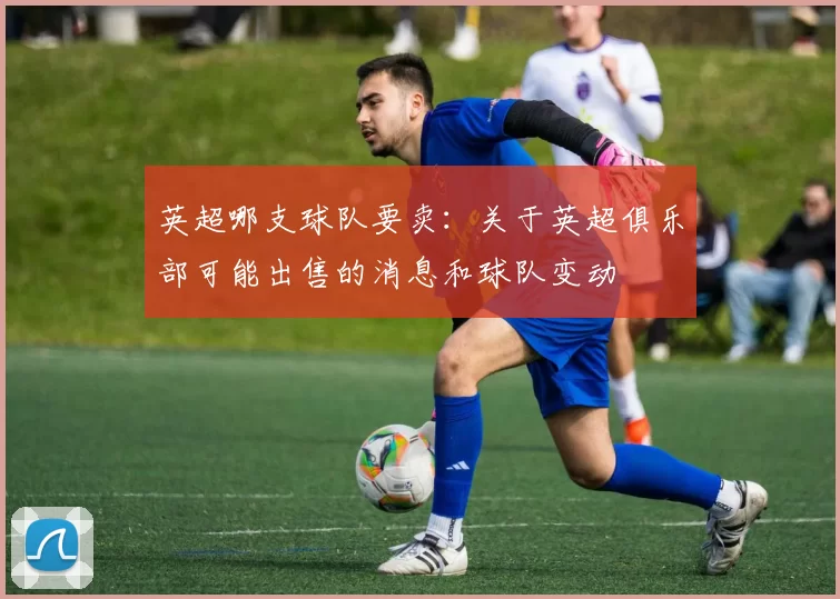 英超哪支球队要卖：关于英超俱乐部可能出售的消息和球队变动