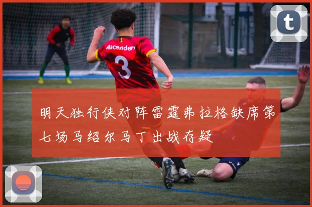 明天独行侠对阵雷霆弗拉格缺席第七场马绍尔马丁出战存疑