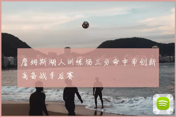 詹姆斯湖人训练场三分命中率创新高备战季后赛