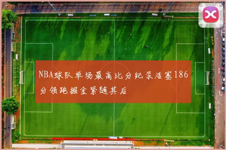 NBA球队单场最高比分纪录活塞186分领跑掘金紧随其后