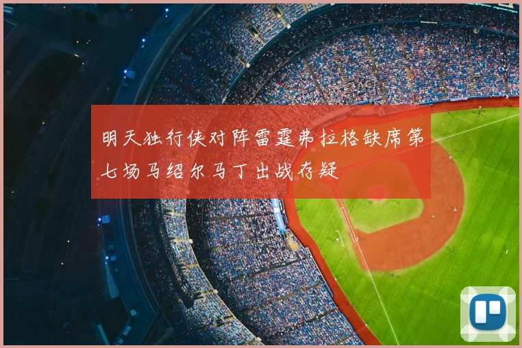 明天独行侠对阵雷霆弗拉格缺席第七场马绍尔马丁出战存疑