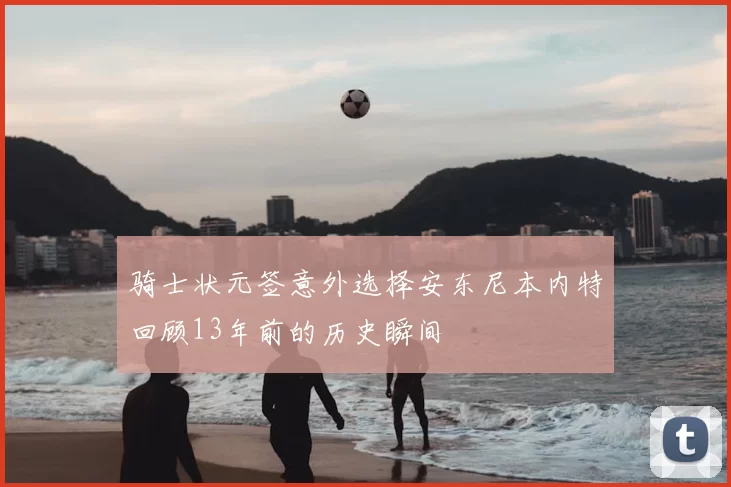 骑士状元签意外选择安东尼本内特回顾13年前的历史瞬间