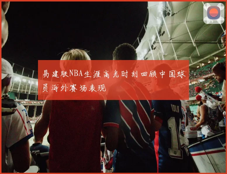 易建联NBA生涯高光时刻回顾中国球员海外赛场表现