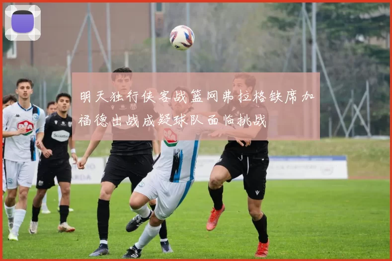 明天独行侠客战篮网弗拉格缺席加福德出战成疑球队面临挑战